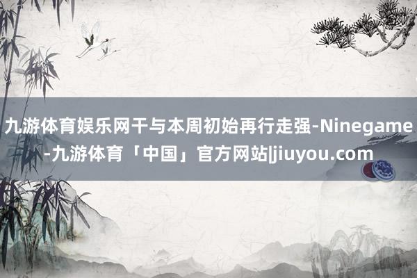 九游体育娱乐网干与本周初始再行走强-Ninegame-九游体育「中国」官方网站|jiuyou.com