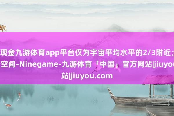 现金九游体育app平台仅为宇宙平均水平的2/3附近;看投资空间-Ninegame-九游体育「中国」官方网站|jiuyou.com