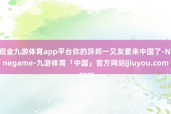 现金九游体育app平台你的异邦一又友要来中国了-Ninegame-九游体育「中国」官方网站|jiuyou.com