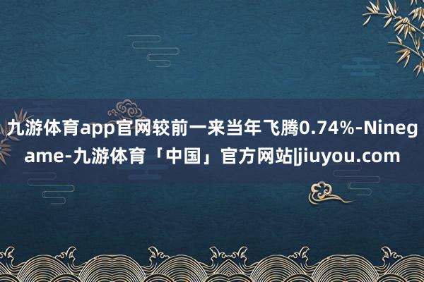 九游体育app官网较前一来当年飞腾0.74%-Ninegame-九游体育「中国」官方网站|jiuyou.com