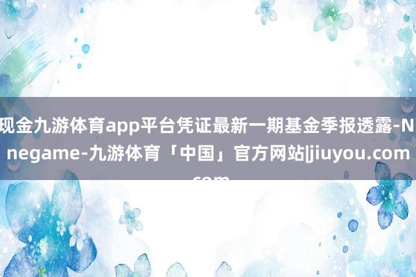 现金九游体育app平台凭证最新一期基金季报透露-Ninegame-九游体育「中国」官方网站|jiuyou.com