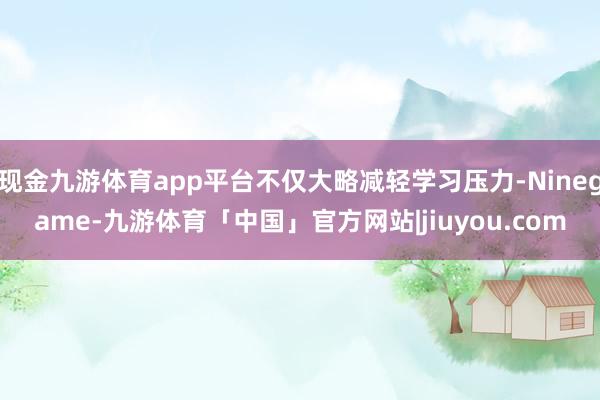 现金九游体育app平台不仅大略减轻学习压力-Ninegame-九游体育「中国」官方网站|jiuyou.com