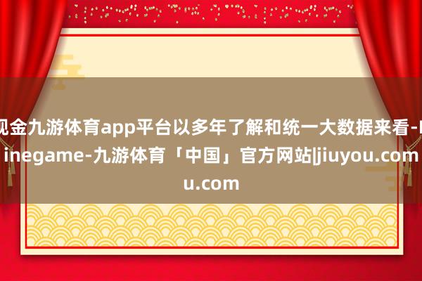 现金九游体育app平台以多年了解和统一大数据来看-Ninegame-九游体育「中国」官方网站|jiuyou.com
