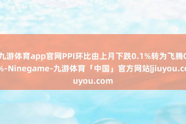 九游体育app官网PPI环比由上月下跌0.1%转为飞腾0.1%-Ninegame-九游体育「中国」官方网站|jiuyou.com