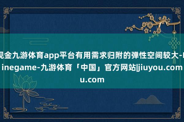 现金九游体育app平台有用需求归附的弹性空间较大-Ninegame-九游体育「中国」官方网站|jiuyou.com