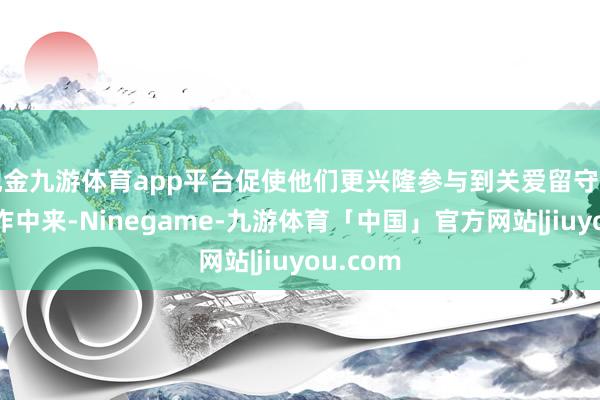 现金九游体育app平台促使他们更兴隆参与到关爱留守儿童的算作中来-Ninegame-九游体育「中国」官方网站|jiuyou.com