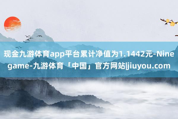现金九游体育app平台累计净值为1.1442元-Ninegame-九游体育「中国」官方网站|jiuyou.com
