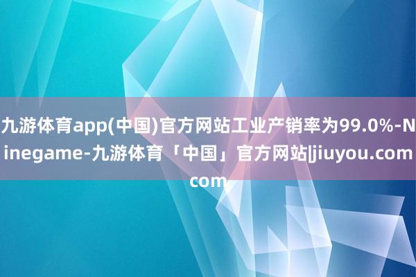 九游体育app(中国)官方网站工业产销率为99.0%-Ninegame-九游体育「中国」官方网站|jiuyou.com