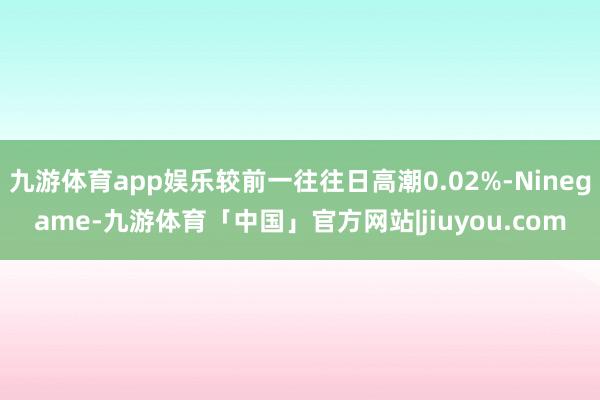 九游体育app娱乐较前一往往日高潮0.02%-Ninegame-九游体育「中国」官方网站|jiuyou.com