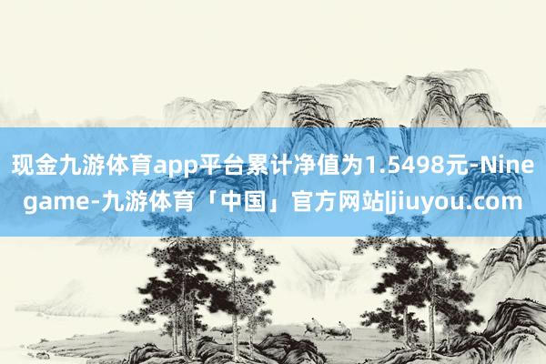 现金九游体育app平台累计净值为1.5498元-Ninegame-九游体育「中国」官方网站|jiuyou.com