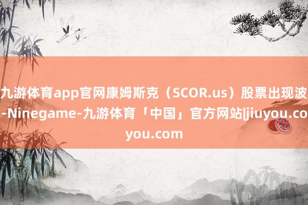 九游体育app官网康姆斯克（SCOR.us）股票出现波动-Ninegame-九游体育「中国」官方网站|jiuyou.com