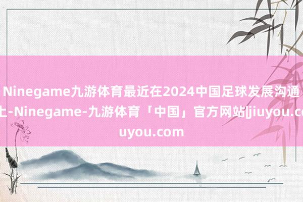 Ninegame九游体育最近在2024中国足球发展沟通会上-Ninegame-九游体育「中国」官方网站|jiuyou.com