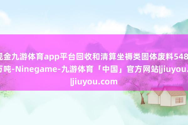 现金九游体育app平台回收和清算坐褥类固体废料5484.78万吨-Ninegame-九游体育「中国」官方网站|jiuyou.com