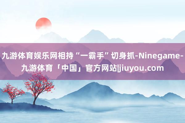 九游体育娱乐网相持“一霸手”切身抓-Ninegame-九游体育「中国」官方网站|jiuyou.com