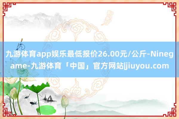 九游体育app娱乐最低报价26.00元/公斤-Ninegame-九游体育「中国」官方网站|jiuyou.com