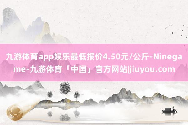 九游体育app娱乐最低报价4.50元/公斤-Ninegame-九游体育「中国」官方网站|jiuyou.com