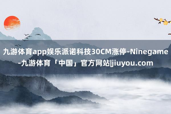 九游体育app娱乐派诺科技30CM涨停-Ninegame-九游体育「中国」官方网站|jiuyou.com