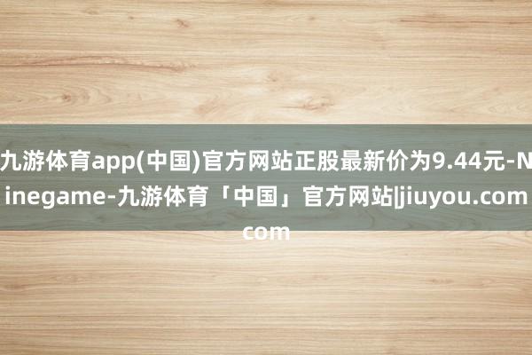九游体育app(中国)官方网站正股最新价为9.44元-Ninegame-九游体育「中国」官方网站|jiuyou.com