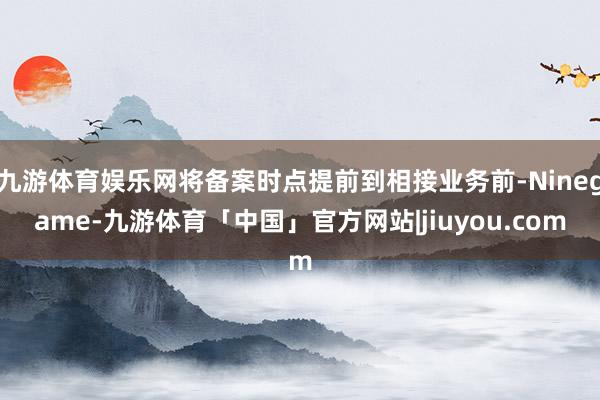 九游体育娱乐网将备案时点提前到相接业务前-Ninegame-九游体育「中国」官方网站|jiuyou.com