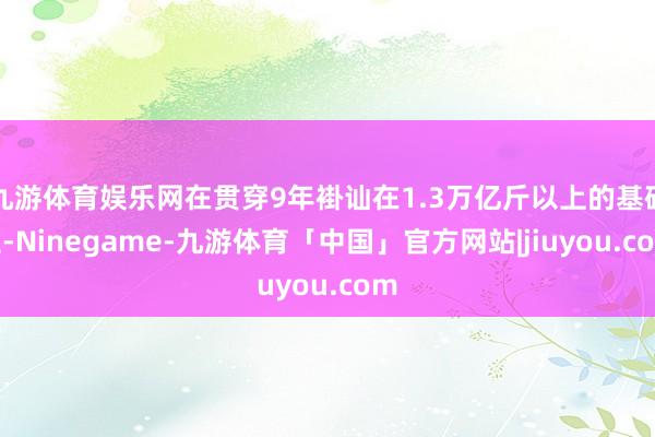 九游体育娱乐网在贯穿9年褂讪在1.3万亿斤以上的基础上-Ninegame-九游体育「中国」官方网站|jiuyou.com