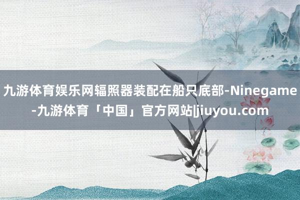 九游体育娱乐网辐照器装配在船只底部-Ninegame-九游体育「中国」官方网站|jiuyou.com