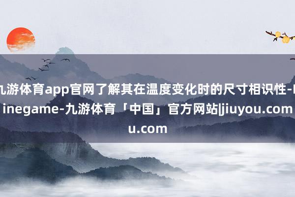 九游体育app官网了解其在温度变化时的尺寸相识性-Ninegame-九游体育「中国」官方网站|jiuyou.com
