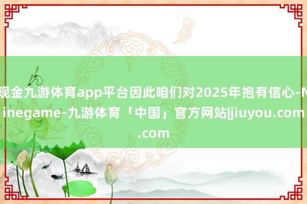 现金九游体育app平台因此咱们对2025年抱有信心-Ninegame-九游体育「中国」官方网站|jiuyou.com