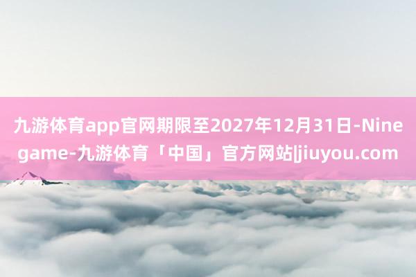 九游体育app官网期限至2027年12月31日-Ninegame-九游体育「中国」官方网站|jiuyou.com