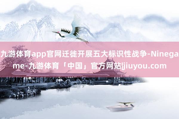 九游体育app官网迁徙开展五大标识性战争-Ninegame-九游体育「中国」官方网站|jiuyou.com