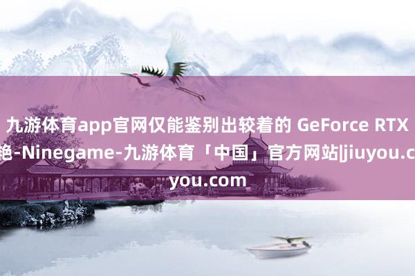 九游体育app官网仅能鉴别出较着的 GeForce RTX 鲜艳-Ninegame-九游体育「中国」官方网站|jiuyou.com