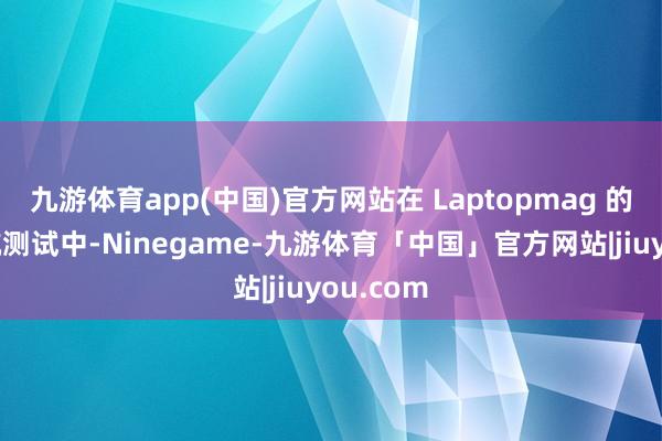 九游体育app(中国)官方网站在 Laptopmag 的电板续航测试中-Ninegame-九游体育「中国」官方网站|jiuyou.com
