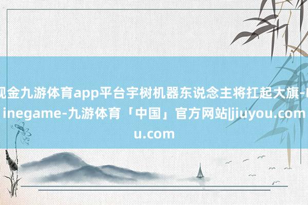 现金九游体育app平台宇树机器东说念主将扛起大旗-Ninegame-九游体育「中国」官方网站|jiuyou.com