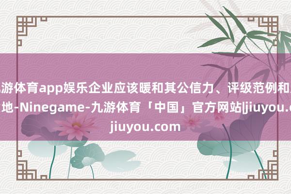九游体育app娱乐企业应该暖和其公信力、评级范例和服务质地-Ninegame-九游体育「中国」官方网站|jiuyou.com