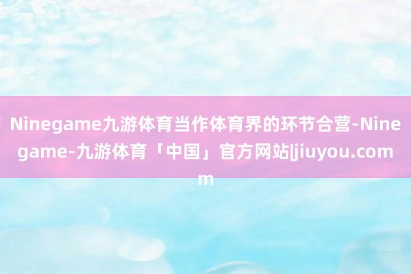 Ninegame九游体育当作体育界的环节合营-Ninegame-九游体育「中国」官方网站|jiuyou.com