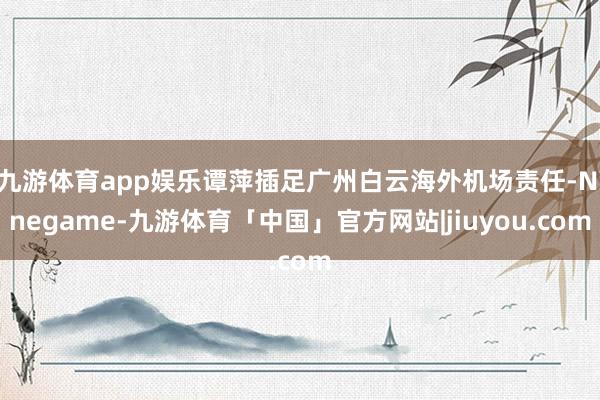 九游体育app娱乐谭萍插足广州白云海外机场责任-Ninegame-九游体育「中国」官方网站|jiuyou.com