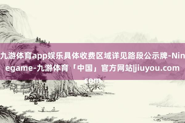 九游体育app娱乐具体收费区域详见路段公示牌-Ninegame-九游体育「中国」官方网站|jiuyou.com