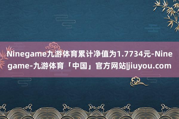 Ninegame九游体育累计净值为1.7734元-Ninegame-九游体育「中国」官方网站|jiuyou.com