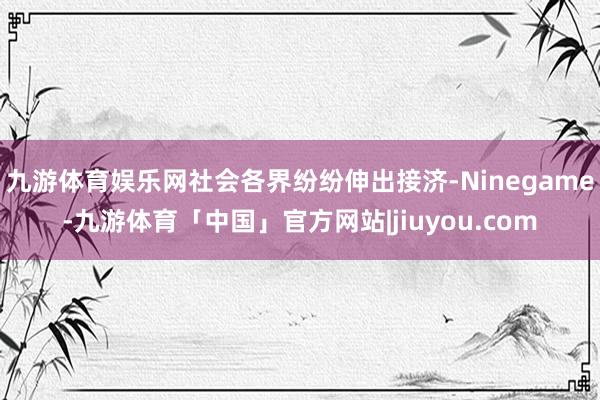 九游体育娱乐网社会各界纷纷伸出接济-Ninegame-九游体育「中国」官方网站|jiuyou.com