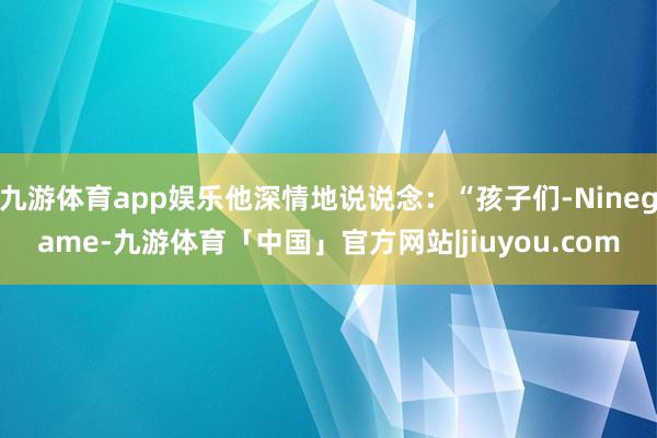 九游体育app娱乐他深情地说说念:“孩子们-Ninegame-九游体育「中国」官方网站|jiuyou.com