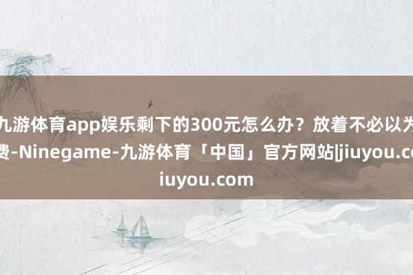 九游体育app娱乐剩下的300元怎么办?放着不必以为花费-Ninegame-九游体育「中国」官方网站|jiuyou.com