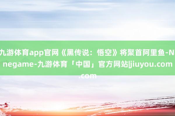 九游体育app官网《黑传说：悟空》将聚首阿里鱼-Ninegame-九游体育「中国」官方网站|jiuyou.com