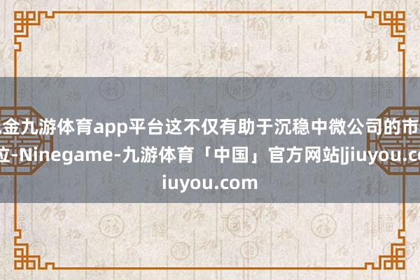 现金九游体育app平台这不仅有助于沉稳中微公司的市情景位-Ninegame-九游体育「中国」官方网站|jiuyou.com