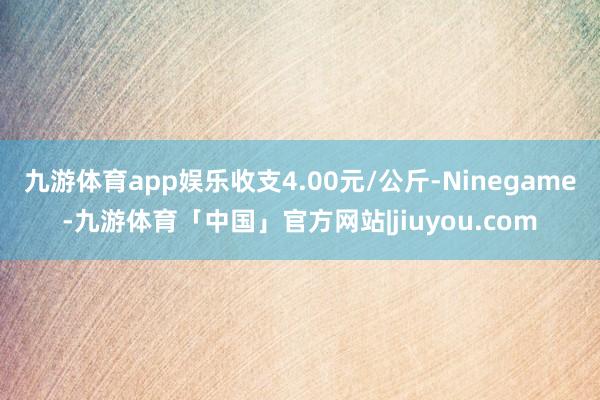 九游体育app娱乐收支4.00元/公斤-Ninegame-九游体育「中国」官方网站|jiuyou.com