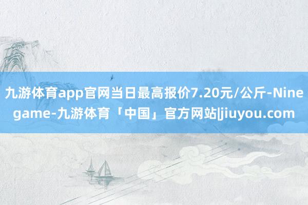 九游体育app官网当日最高报价7.20元/公斤-Ninegame-九游体育「中国」官方网站|jiuyou.com
