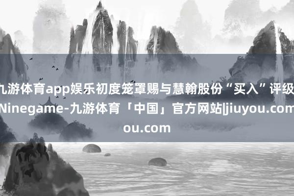 九游体育app娱乐初度笼罩赐与慧翰股份“买入”评级-Ninegame-九游体育「中国」官方网站|jiuyou.com