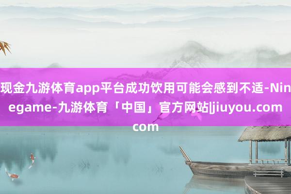 现金九游体育app平台成功饮用可能会感到不适-Ninegame-九游体育「中国」官方网站|jiuyou.com