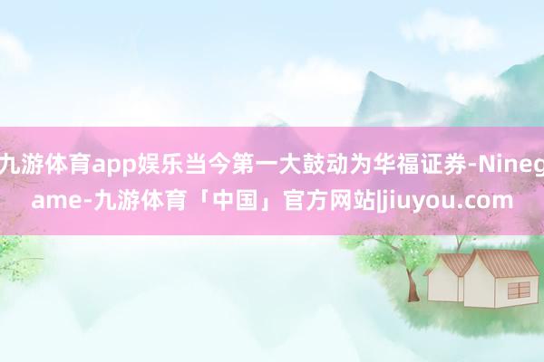 九游体育app娱乐当今第一大鼓动为华福证券-Ninegame-九游体育「中国」官方网站|jiuyou.com