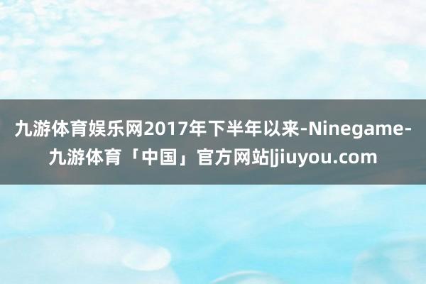 九游体育娱乐网2017年下半年以来-Ninegame-九游体育「中国」官方网站|jiuyou.com