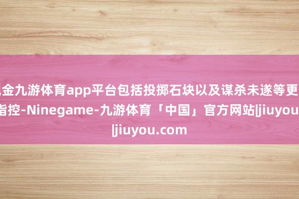 现金九游体育app平台包括投掷石块以及谋杀未遂等更严重的指控-Ninegame-九游体育「中国」官方网站|jiuyou.com