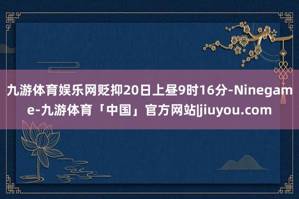 九游体育娱乐网贬抑20日上昼9时16分-Ninegame-九游体育「中国」官方网站|jiuyou.com